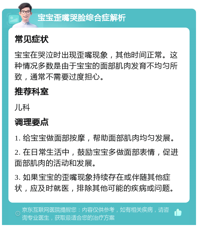 宝宝歪嘴哭脸综合症解析 常见症状 宝宝在哭泣时出现歪嘴现象，其他时间正常。这种情况多数是由于宝宝的面部肌肉发育不均匀所致，通常不需要过度担心。 推荐科室 儿科 调理要点 1. 给宝宝做面部按摩，帮助面部肌肉均匀发展。 2. 在日常生活中，鼓励宝宝多做面部表情，促进面部肌肉的活动和发展。 3. 如果宝宝的歪嘴现象持续存在或伴随其他症状，应及时就医，排除其他可能的疾病或问题。