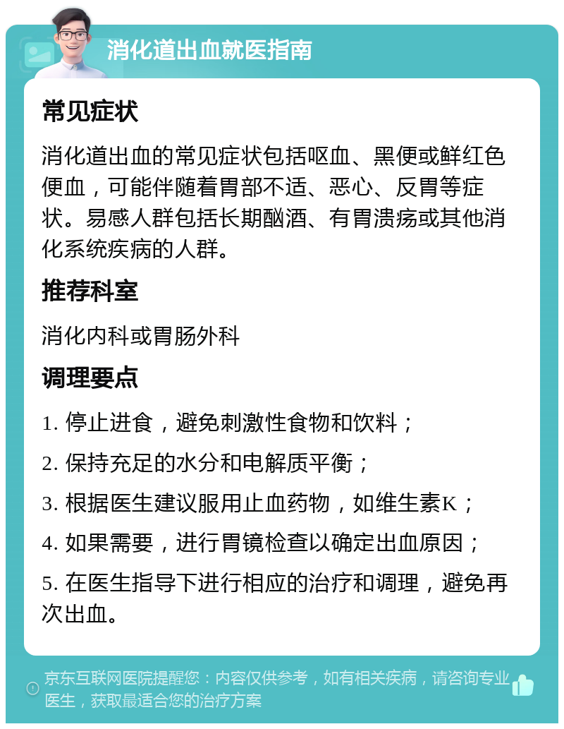 消化道出血就医指南 常见症状 消化道出血的常见症状包括呕血、黑便或鲜红色便血，可能伴随着胃部不适、恶心、反胃等症状。易感人群包括长期酗酒、有胃溃疡或其他消化系统疾病的人群。 推荐科室 消化内科或胃肠外科 调理要点 1. 停止进食，避免刺激性食物和饮料； 2. 保持充足的水分和电解质平衡； 3. 根据医生建议服用止血药物，如维生素K； 4. 如果需要，进行胃镜检查以确定出血原因； 5. 在医生指导下进行相应的治疗和调理，避免再次出血。