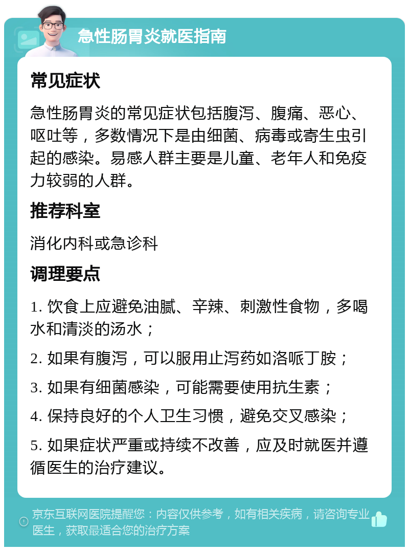 急性肠胃炎就医指南 常见症状 急性肠胃炎的常见症状包括腹泻、腹痛、恶心、呕吐等，多数情况下是由细菌、病毒或寄生虫引起的感染。易感人群主要是儿童、老年人和免疫力较弱的人群。 推荐科室 消化内科或急诊科 调理要点 1. 饮食上应避免油腻、辛辣、刺激性食物，多喝水和清淡的汤水； 2. 如果有腹泻，可以服用止泻药如洛哌丁胺； 3. 如果有细菌感染，可能需要使用抗生素； 4. 保持良好的个人卫生习惯，避免交叉感染； 5. 如果症状严重或持续不改善，应及时就医并遵循医生的治疗建议。