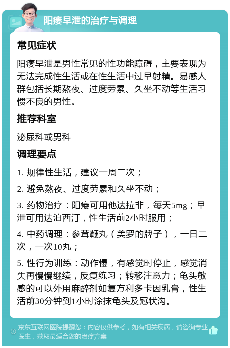 阳痿早泄的治疗与调理 常见症状 阳痿早泄是男性常见的性功能障碍，主要表现为无法完成性生活或在性生活中过早射精。易感人群包括长期熬夜、过度劳累、久坐不动等生活习惯不良的男性。 推荐科室 泌尿科或男科 调理要点 1. 规律性生活，建议一周二次； 2. 避免熬夜、过度劳累和久坐不动； 3. 药物治疗：阳痿可用他达拉非，每天5mg；早泄可用达泊西汀，性生活前2小时服用； 4. 中药调理：参茸鞭丸（美罗的牌子），一日二次，一次10丸； 5. 性行为训练：动作慢，有感觉时停止，感觉消失再慢慢继续，反复练习；转移注意力；龟头敏感的可以外用麻醉剂如复方利多卡因乳膏，性生活前30分钟到1小时涂抹龟头及冠状沟。