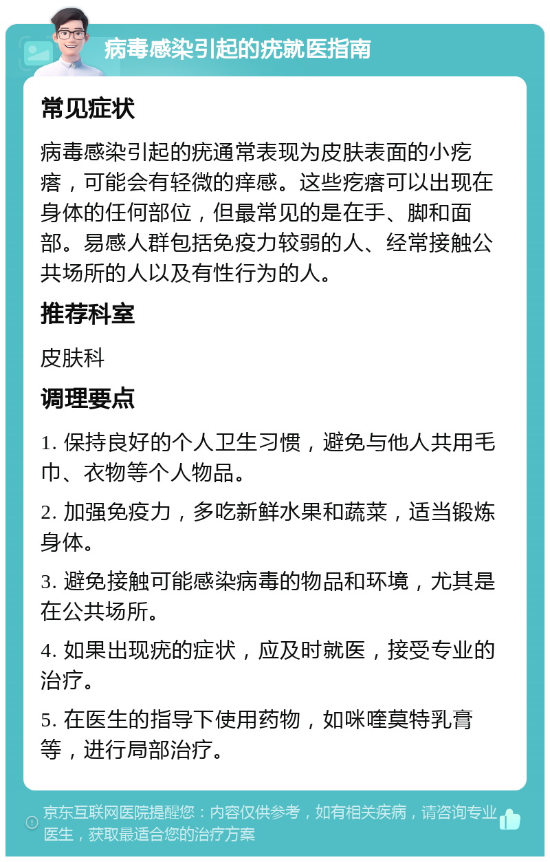 病毒感染引起的疣就医指南 常见症状 病毒感染引起的疣通常表现为皮肤表面的小疙瘩，可能会有轻微的痒感。这些疙瘩可以出现在身体的任何部位，但最常见的是在手、脚和面部。易感人群包括免疫力较弱的人、经常接触公共场所的人以及有性行为的人。 推荐科室 皮肤科 调理要点 1. 保持良好的个人卫生习惯，避免与他人共用毛巾、衣物等个人物品。 2. 加强免疫力，多吃新鲜水果和蔬菜，适当锻炼身体。 3. 避免接触可能感染病毒的物品和环境，尤其是在公共场所。 4. 如果出现疣的症状，应及时就医，接受专业的治疗。 5. 在医生的指导下使用药物，如咪喹莫特乳膏等，进行局部治疗。