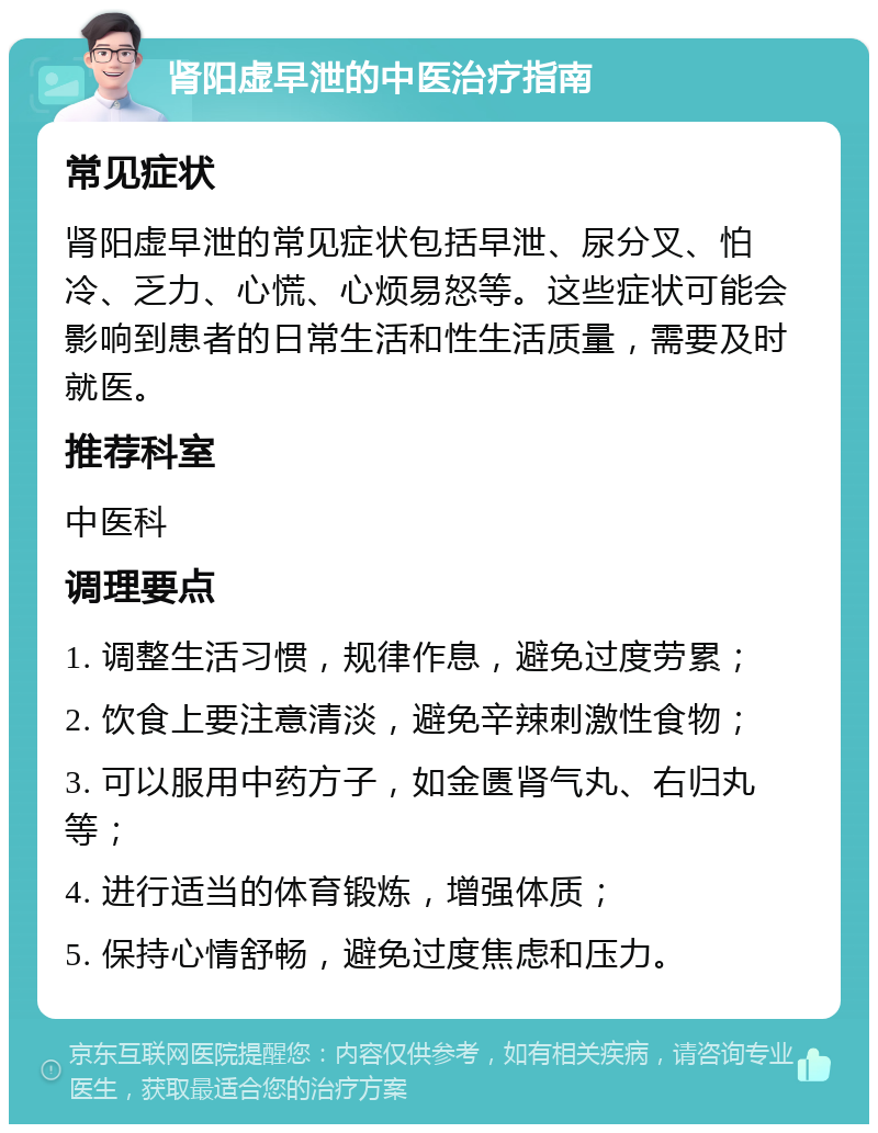 肾阳虚早泄的中医治疗指南 常见症状 肾阳虚早泄的常见症状包括早泄、尿分叉、怕冷、乏力、心慌、心烦易怒等。这些症状可能会影响到患者的日常生活和性生活质量，需要及时就医。 推荐科室 中医科 调理要点 1. 调整生活习惯，规律作息，避免过度劳累； 2. 饮食上要注意清淡，避免辛辣刺激性食物； 3. 可以服用中药方子，如金匮肾气丸、右归丸等； 4. 进行适当的体育锻炼，增强体质； 5. 保持心情舒畅，避免过度焦虑和压力。