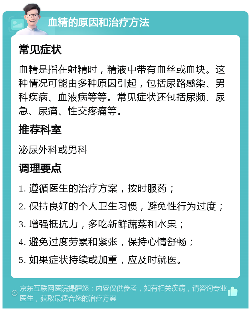 血精的原因和治疗方法 常见症状 血精是指在射精时，精液中带有血丝或血块。这种情况可能由多种原因引起，包括尿路感染、男科疾病、血液病等等。常见症状还包括尿频、尿急、尿痛、性交疼痛等。 推荐科室 泌尿外科或男科 调理要点 1. 遵循医生的治疗方案，按时服药； 2. 保持良好的个人卫生习惯，避免性行为过度； 3. 增强抵抗力，多吃新鲜蔬菜和水果； 4. 避免过度劳累和紧张，保持心情舒畅； 5. 如果症状持续或加重，应及时就医。