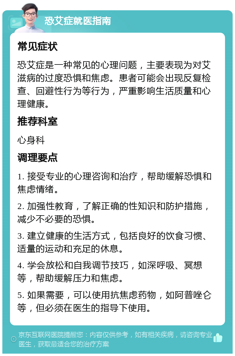 恐艾症就医指南 常见症状 恐艾症是一种常见的心理问题，主要表现为对艾滋病的过度恐惧和焦虑。患者可能会出现反复检查、回避性行为等行为，严重影响生活质量和心理健康。 推荐科室 心身科 调理要点 1. 接受专业的心理咨询和治疗，帮助缓解恐惧和焦虑情绪。 2. 加强性教育，了解正确的性知识和防护措施，减少不必要的恐惧。 3. 建立健康的生活方式，包括良好的饮食习惯、适量的运动和充足的休息。 4. 学会放松和自我调节技巧，如深呼吸、冥想等，帮助缓解压力和焦虑。 5. 如果需要，可以使用抗焦虑药物，如阿普唑仑等，但必须在医生的指导下使用。