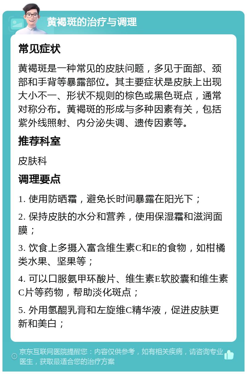 黄褐斑的治疗与调理 常见症状 黄褐斑是一种常见的皮肤问题，多见于面部、颈部和手背等暴露部位。其主要症状是皮肤上出现大小不一、形状不规则的棕色或黑色斑点，通常对称分布。黄褐斑的形成与多种因素有关，包括紫外线照射、内分泌失调、遗传因素等。 推荐科室 皮肤科 调理要点 1. 使用防晒霜，避免长时间暴露在阳光下； 2. 保持皮肤的水分和营养，使用保湿霜和滋润面膜； 3. 饮食上多摄入富含维生素C和E的食物，如柑橘类水果、坚果等； 4. 可以口服氨甲环酸片、维生素E软胶囊和维生素C片等药物，帮助淡化斑点； 5. 外用氢醌乳膏和左旋维C精华液，促进皮肤更新和美白；