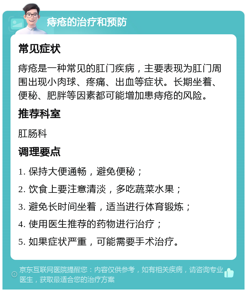 痔疮的治疗和预防 常见症状 痔疮是一种常见的肛门疾病，主要表现为肛门周围出现小肉球、疼痛、出血等症状。长期坐着、便秘、肥胖等因素都可能增加患痔疮的风险。 推荐科室 肛肠科 调理要点 1. 保持大便通畅，避免便秘； 2. 饮食上要注意清淡，多吃蔬菜水果； 3. 避免长时间坐着，适当进行体育锻炼； 4. 使用医生推荐的药物进行治疗； 5. 如果症状严重，可能需要手术治疗。