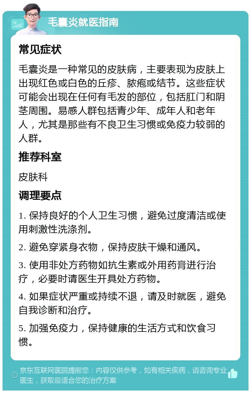 毛囊炎就医指南 常见症状 毛囊炎是一种常见的皮肤病，主要表现为皮肤上出现红色或白色的丘疹、脓疱或结节。这些症状可能会出现在任何有毛发的部位，包括肛门和阴茎周围。易感人群包括青少年、成年人和老年人，尤其是那些有不良卫生习惯或免疫力较弱的人群。 推荐科室 皮肤科 调理要点 1. 保持良好的个人卫生习惯，避免过度清洁或使用刺激性洗涤剂。 2. 避免穿紧身衣物，保持皮肤干燥和通风。 3. 使用非处方药物如抗生素或外用药膏进行治疗，必要时请医生开具处方药物。 4. 如果症状严重或持续不退，请及时就医，避免自我诊断和治疗。 5. 加强免疫力，保持健康的生活方式和饮食习惯。