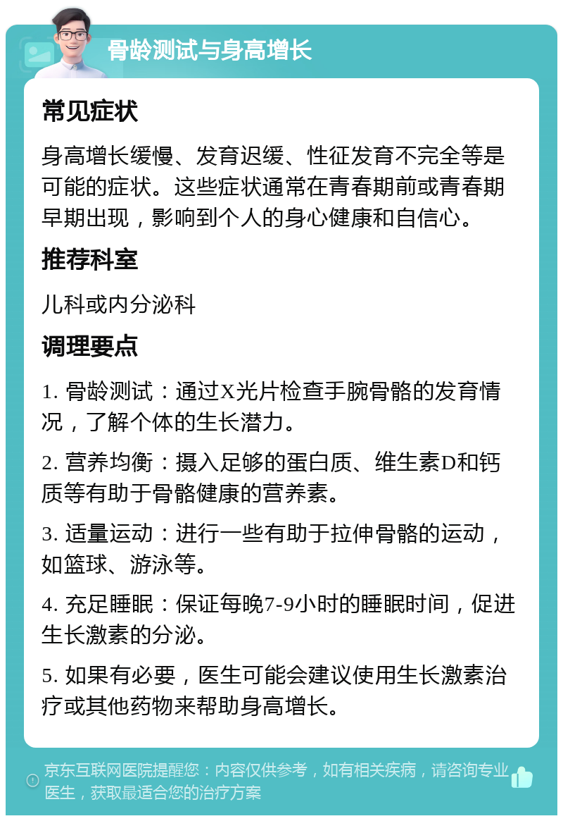 骨龄测试与身高增长 常见症状 身高增长缓慢、发育迟缓、性征发育不完全等是可能的症状。这些症状通常在青春期前或青春期早期出现，影响到个人的身心健康和自信心。 推荐科室 儿科或内分泌科 调理要点 1. 骨龄测试：通过X光片检查手腕骨骼的发育情况，了解个体的生长潜力。 2. 营养均衡：摄入足够的蛋白质、维生素D和钙质等有助于骨骼健康的营养素。 3. 适量运动：进行一些有助于拉伸骨骼的运动，如篮球、游泳等。 4. 充足睡眠：保证每晚7-9小时的睡眠时间，促进生长激素的分泌。 5. 如果有必要，医生可能会建议使用生长激素治疗或其他药物来帮助身高增长。