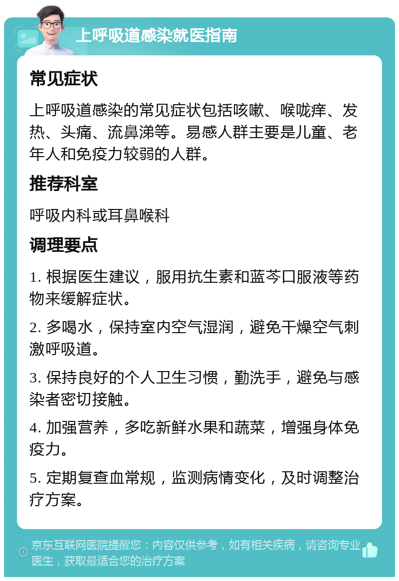 上呼吸道感染就医指南 常见症状 上呼吸道感染的常见症状包括咳嗽、喉咙痒、发热、头痛、流鼻涕等。易感人群主要是儿童、老年人和免疫力较弱的人群。 推荐科室 呼吸内科或耳鼻喉科 调理要点 1. 根据医生建议，服用抗生素和蓝芩口服液等药物来缓解症状。 2. 多喝水，保持室内空气湿润，避免干燥空气刺激呼吸道。 3. 保持良好的个人卫生习惯，勤洗手，避免与感染者密切接触。 4. 加强营养，多吃新鲜水果和蔬菜，增强身体免疫力。 5. 定期复查血常规，监测病情变化，及时调整治疗方案。