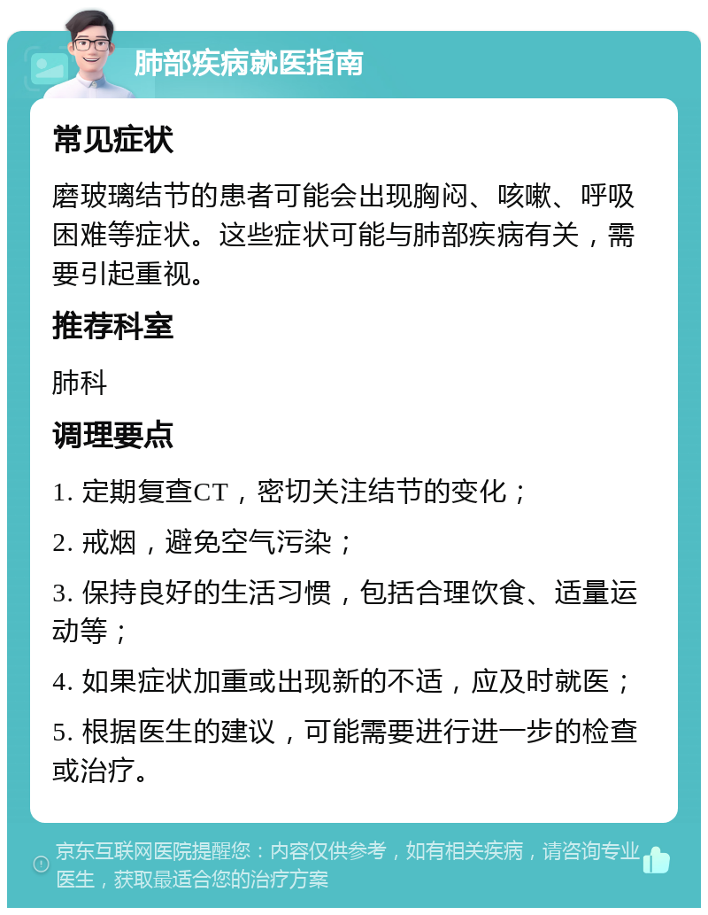 肺部疾病就医指南 常见症状 磨玻璃结节的患者可能会出现胸闷、咳嗽、呼吸困难等症状。这些症状可能与肺部疾病有关，需要引起重视。 推荐科室 肺科 调理要点 1. 定期复查CT，密切关注结节的变化； 2. 戒烟，避免空气污染； 3. 保持良好的生活习惯，包括合理饮食、适量运动等； 4. 如果症状加重或出现新的不适，应及时就医； 5. 根据医生的建议，可能需要进行进一步的检查或治疗。