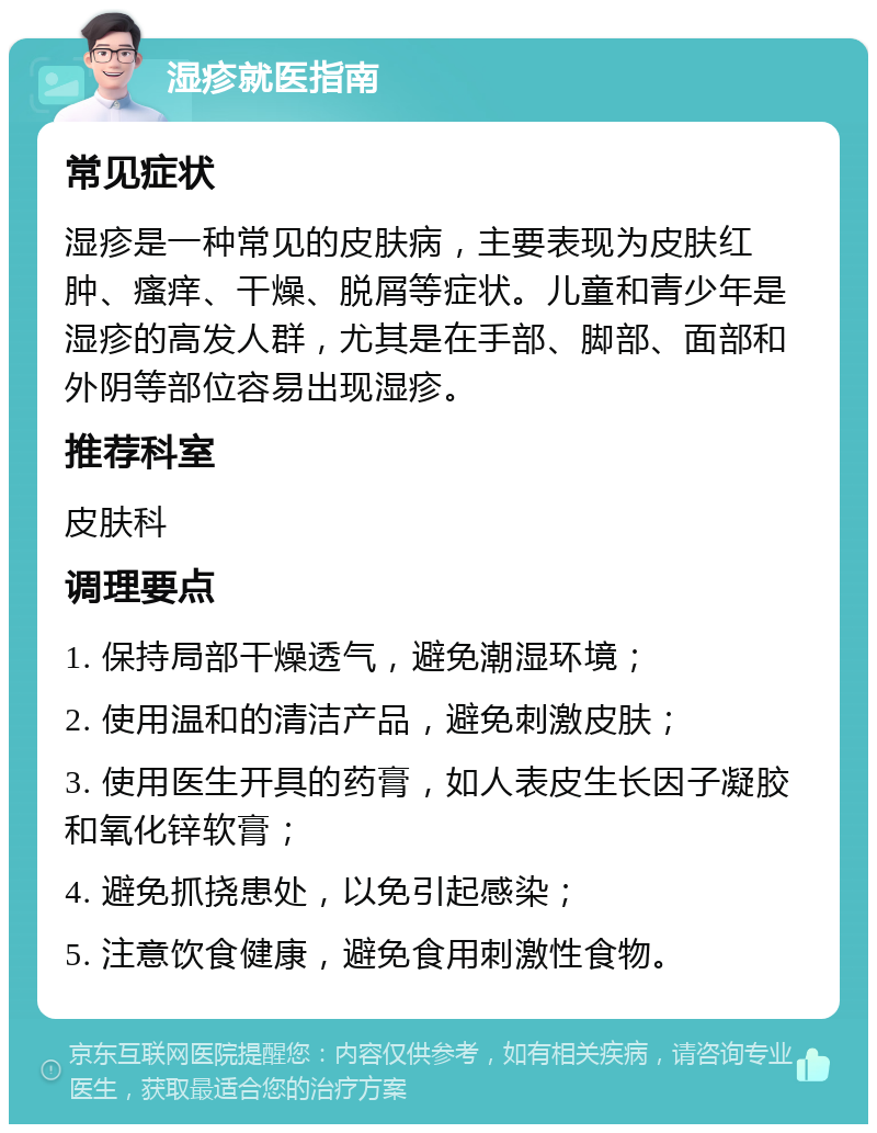 湿疹就医指南 常见症状 湿疹是一种常见的皮肤病，主要表现为皮肤红肿、瘙痒、干燥、脱屑等症状。儿童和青少年是湿疹的高发人群，尤其是在手部、脚部、面部和外阴等部位容易出现湿疹。 推荐科室 皮肤科 调理要点 1. 保持局部干燥透气，避免潮湿环境； 2. 使用温和的清洁产品，避免刺激皮肤； 3. 使用医生开具的药膏，如人表皮生长因子凝胶和氧化锌软膏； 4. 避免抓挠患处，以免引起感染； 5. 注意饮食健康，避免食用刺激性食物。