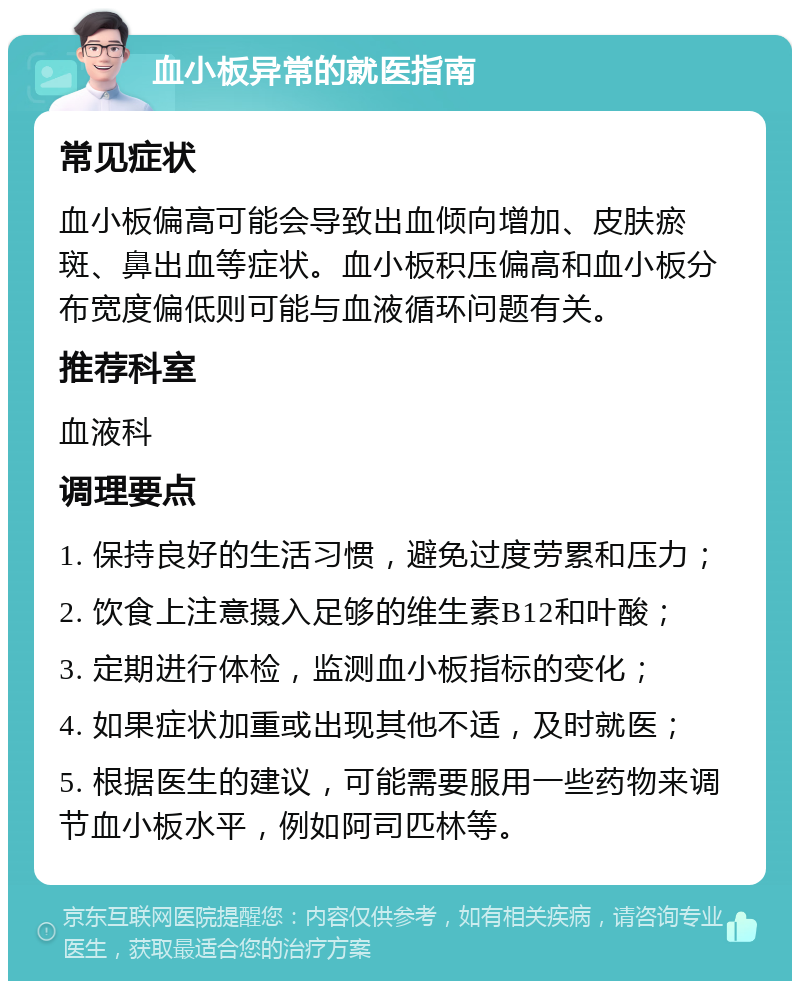 血小板异常的就医指南 常见症状 血小板偏高可能会导致出血倾向增加、皮肤瘀斑、鼻出血等症状。血小板积压偏高和血小板分布宽度偏低则可能与血液循环问题有关。 推荐科室 血液科 调理要点 1. 保持良好的生活习惯，避免过度劳累和压力； 2. 饮食上注意摄入足够的维生素B12和叶酸； 3. 定期进行体检，监测血小板指标的变化； 4. 如果症状加重或出现其他不适，及时就医； 5. 根据医生的建议，可能需要服用一些药物来调节血小板水平，例如阿司匹林等。