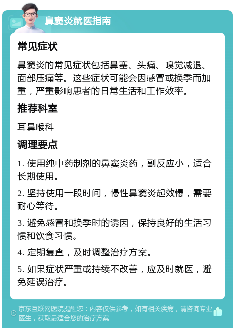 鼻窦炎就医指南 常见症状 鼻窦炎的常见症状包括鼻塞、头痛、嗅觉减退、面部压痛等。这些症状可能会因感冒或换季而加重，严重影响患者的日常生活和工作效率。 推荐科室 耳鼻喉科 调理要点 1. 使用纯中药制剂的鼻窦炎药，副反应小，适合长期使用。 2. 坚持使用一段时间，慢性鼻窦炎起效慢，需要耐心等待。 3. 避免感冒和换季时的诱因，保持良好的生活习惯和饮食习惯。 4. 定期复查，及时调整治疗方案。 5. 如果症状严重或持续不改善，应及时就医，避免延误治疗。