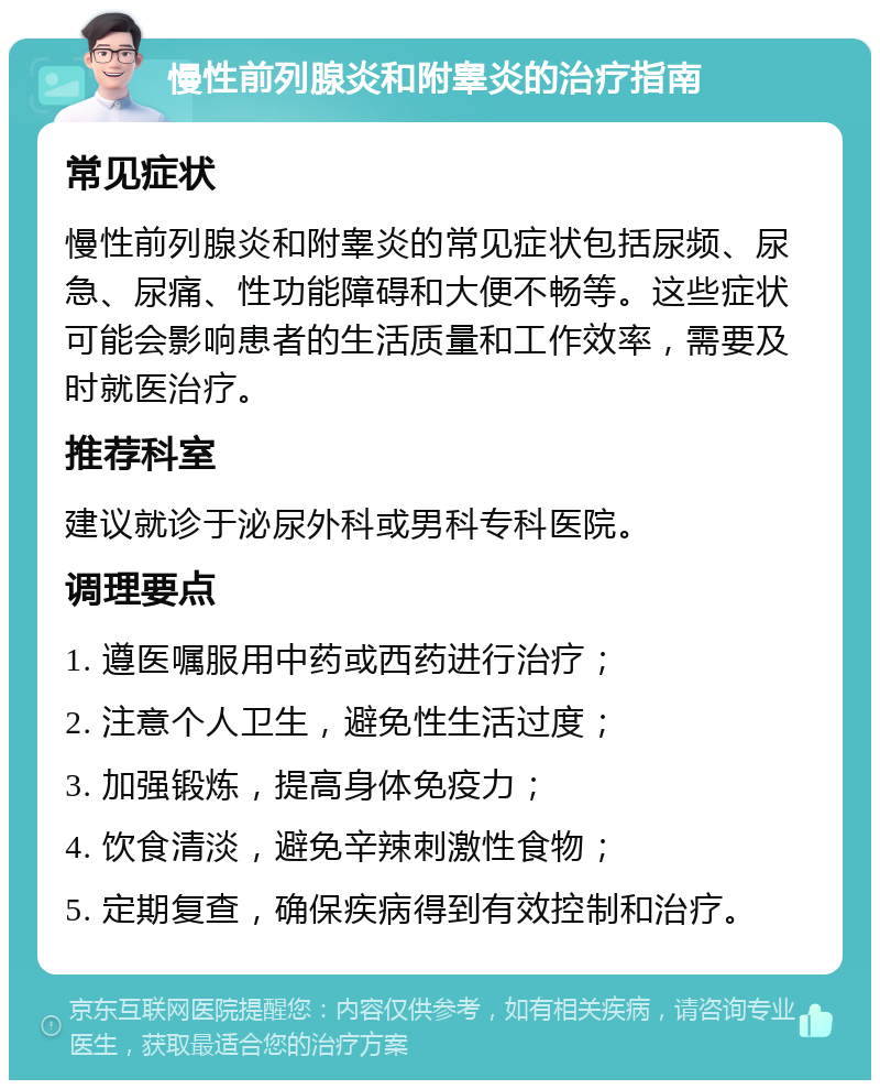 慢性前列腺炎和附睾炎的治疗指南 常见症状 慢性前列腺炎和附睾炎的常见症状包括尿频、尿急、尿痛、性功能障碍和大便不畅等。这些症状可能会影响患者的生活质量和工作效率，需要及时就医治疗。 推荐科室 建议就诊于泌尿外科或男科专科医院。 调理要点 1. 遵医嘱服用中药或西药进行治疗； 2. 注意个人卫生，避免性生活过度； 3. 加强锻炼，提高身体免疫力； 4. 饮食清淡，避免辛辣刺激性食物； 5. 定期复查，确保疾病得到有效控制和治疗。