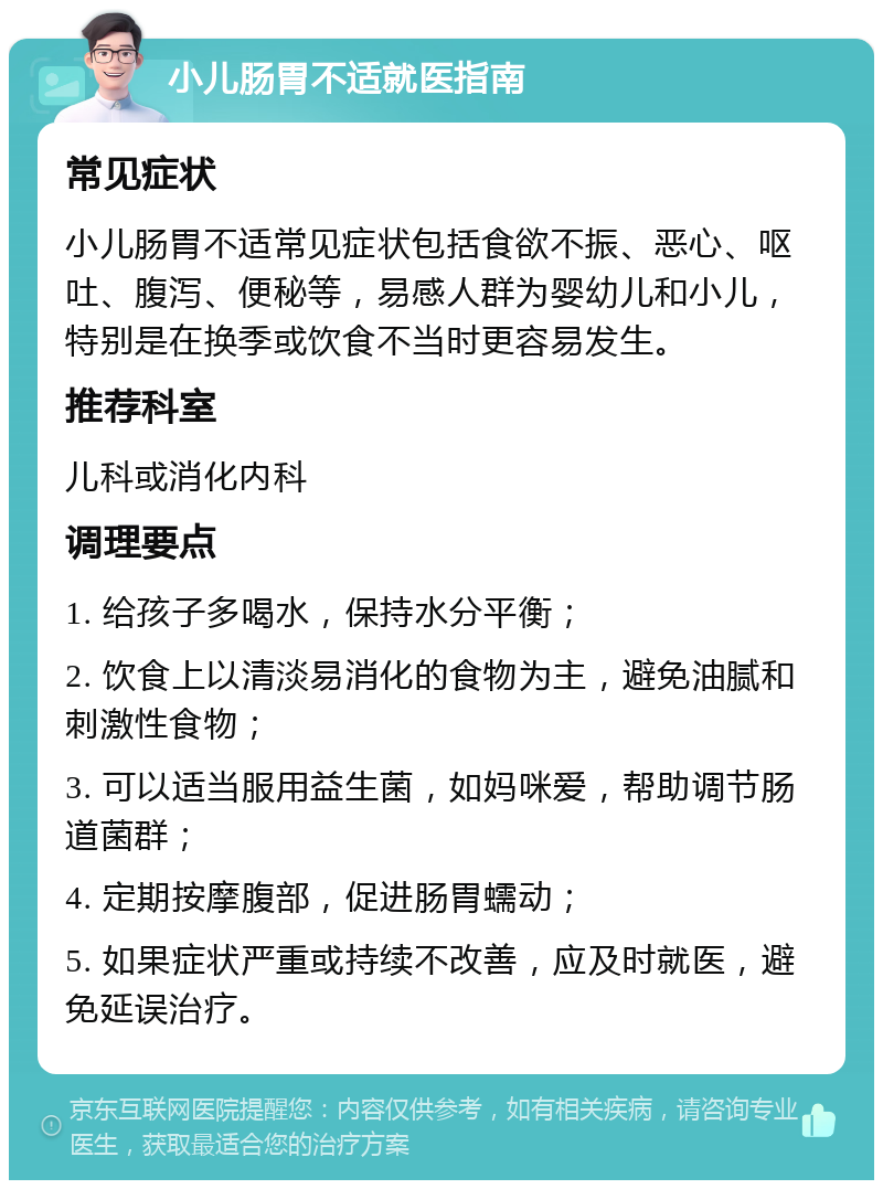 小儿肠胃不适就医指南 常见症状 小儿肠胃不适常见症状包括食欲不振、恶心、呕吐、腹泻、便秘等，易感人群为婴幼儿和小儿，特别是在换季或饮食不当时更容易发生。 推荐科室 儿科或消化内科 调理要点 1. 给孩子多喝水，保持水分平衡； 2. 饮食上以清淡易消化的食物为主，避免油腻和刺激性食物； 3. 可以适当服用益生菌，如妈咪爱，帮助调节肠道菌群； 4. 定期按摩腹部，促进肠胃蠕动； 5. 如果症状严重或持续不改善，应及时就医，避免延误治疗。