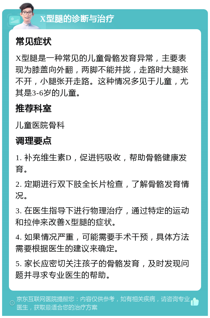 X型腿的诊断与治疗 常见症状 X型腿是一种常见的儿童骨骼发育异常，主要表现为膝盖向外翻，两脚不能并拢，走路时大腿张不开，小腿张开走路。这种情况多见于儿童，尤其是3-6岁的儿童。 推荐科室 儿童医院骨科 调理要点 1. 补充维生素D，促进钙吸收，帮助骨骼健康发育。 2. 定期进行双下肢全长片检查，了解骨骼发育情况。 3. 在医生指导下进行物理治疗，通过特定的运动和拉伸来改善X型腿的症状。 4. 如果情况严重，可能需要手术干预，具体方法需要根据医生的建议来确定。 5. 家长应密切关注孩子的骨骼发育，及时发现问题并寻求专业医生的帮助。