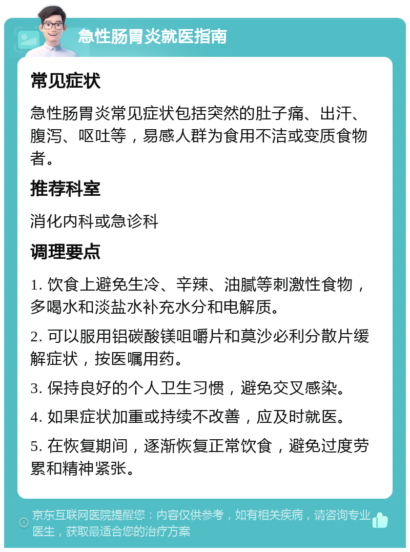 急性肠胃炎就医指南 常见症状 急性肠胃炎常见症状包括突然的肚子痛、出汗、腹泻、呕吐等，易感人群为食用不洁或变质食物者。 推荐科室 消化内科或急诊科 调理要点 1. 饮食上避免生冷、辛辣、油腻等刺激性食物，多喝水和淡盐水补充水分和电解质。 2. 可以服用铝碳酸镁咀嚼片和莫沙必利分散片缓解症状，按医嘱用药。 3. 保持良好的个人卫生习惯，避免交叉感染。 4. 如果症状加重或持续不改善，应及时就医。 5. 在恢复期间，逐渐恢复正常饮食，避免过度劳累和精神紧张。