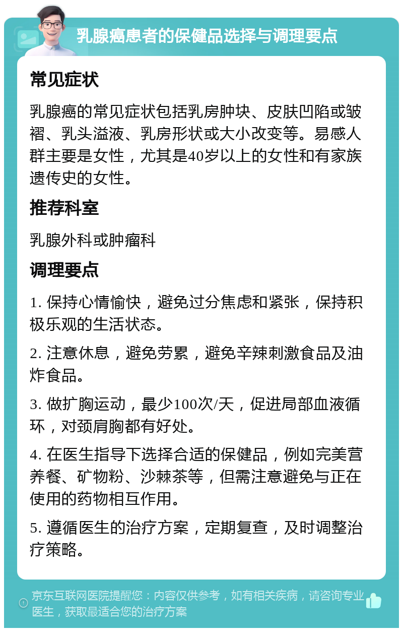 乳腺癌患者的保健品选择与调理要点 常见症状 乳腺癌的常见症状包括乳房肿块、皮肤凹陷或皱褶、乳头溢液、乳房形状或大小改变等。易感人群主要是女性，尤其是40岁以上的女性和有家族遗传史的女性。 推荐科室 乳腺外科或肿瘤科 调理要点 1. 保持心情愉快，避免过分焦虑和紧张，保持积极乐观的生活状态。 2. 注意休息，避免劳累，避免辛辣刺激食品及油炸食品。 3. 做扩胸运动，最少100次/天，促进局部血液循环，对颈肩胸都有好处。 4. 在医生指导下选择合适的保健品，例如完美营养餐、矿物粉、沙棘茶等，但需注意避免与正在使用的药物相互作用。 5. 遵循医生的治疗方案，定期复查，及时调整治疗策略。