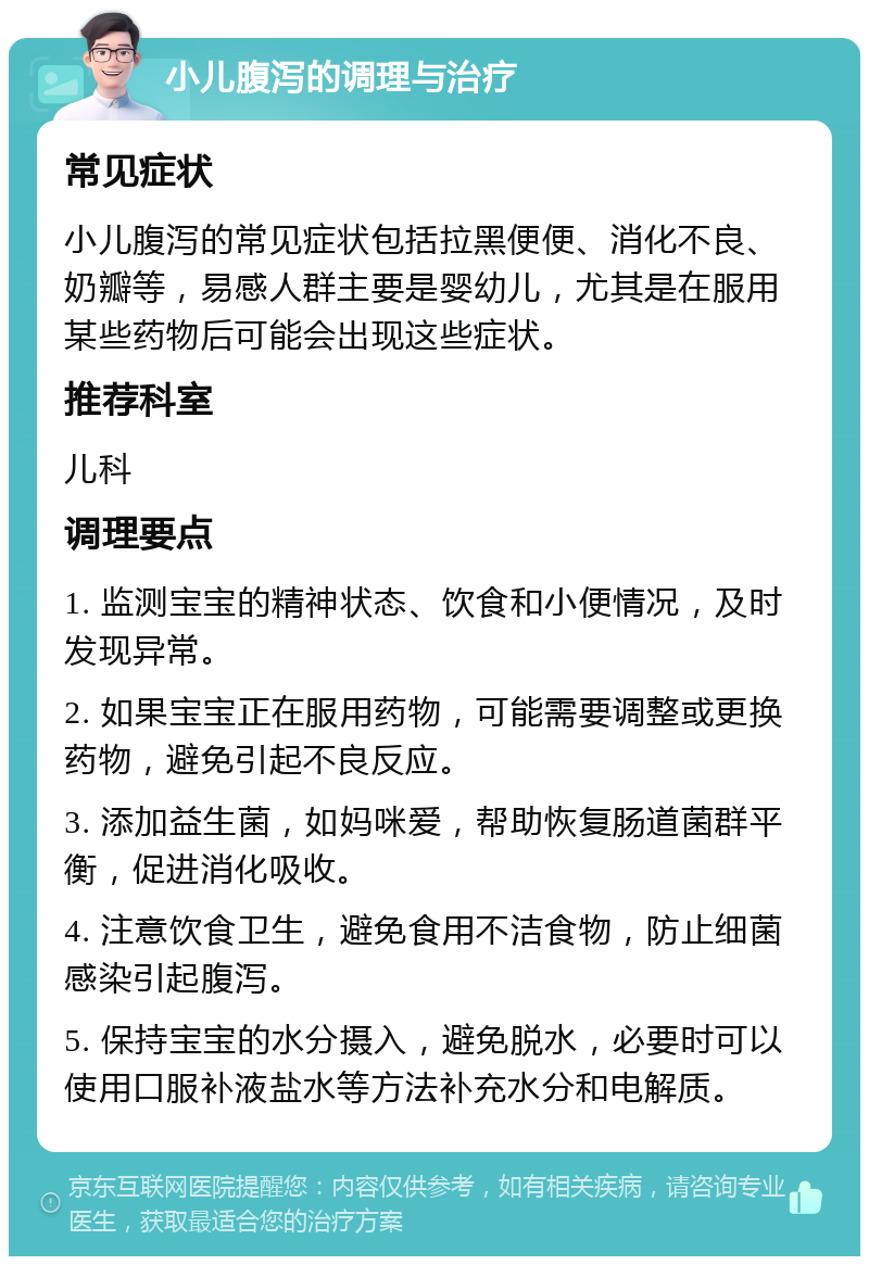 小儿腹泻的调理与治疗 常见症状 小儿腹泻的常见症状包括拉黑便便、消化不良、奶瓣等，易感人群主要是婴幼儿，尤其是在服用某些药物后可能会出现这些症状。 推荐科室 儿科 调理要点 1. 监测宝宝的精神状态、饮食和小便情况，及时发现异常。 2. 如果宝宝正在服用药物，可能需要调整或更换药物，避免引起不良反应。 3. 添加益生菌，如妈咪爱，帮助恢复肠道菌群平衡，促进消化吸收。 4. 注意饮食卫生，避免食用不洁食物，防止细菌感染引起腹泻。 5. 保持宝宝的水分摄入，避免脱水，必要时可以使用口服补液盐水等方法补充水分和电解质。