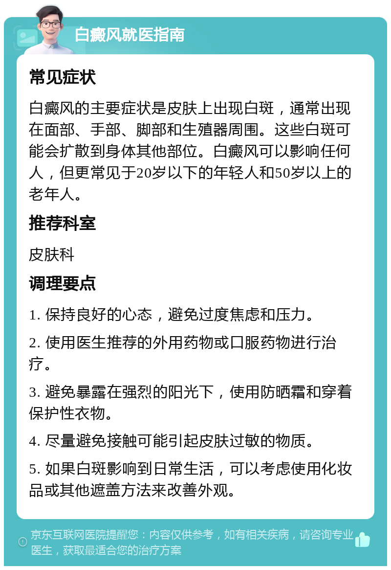 白癜风就医指南 常见症状 白癜风的主要症状是皮肤上出现白斑，通常出现在面部、手部、脚部和生殖器周围。这些白斑可能会扩散到身体其他部位。白癜风可以影响任何人，但更常见于20岁以下的年轻人和50岁以上的老年人。 推荐科室 皮肤科 调理要点 1. 保持良好的心态，避免过度焦虑和压力。 2. 使用医生推荐的外用药物或口服药物进行治疗。 3. 避免暴露在强烈的阳光下，使用防晒霜和穿着保护性衣物。 4. 尽量避免接触可能引起皮肤过敏的物质。 5. 如果白斑影响到日常生活，可以考虑使用化妆品或其他遮盖方法来改善外观。