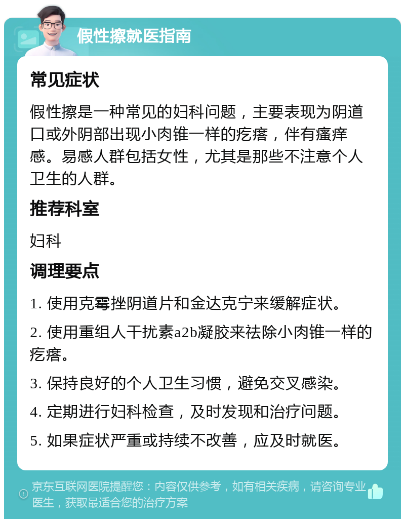 假性擦就医指南 常见症状 假性擦是一种常见的妇科问题，主要表现为阴道口或外阴部出现小肉锥一样的疙瘩，伴有瘙痒感。易感人群包括女性，尤其是那些不注意个人卫生的人群。 推荐科室 妇科 调理要点 1. 使用克霉挫阴道片和金达克宁来缓解症状。 2. 使用重组人干扰素a2b凝胶来祛除小肉锥一样的疙瘩。 3. 保持良好的个人卫生习惯，避免交叉感染。 4. 定期进行妇科检查，及时发现和治疗问题。 5. 如果症状严重或持续不改善，应及时就医。