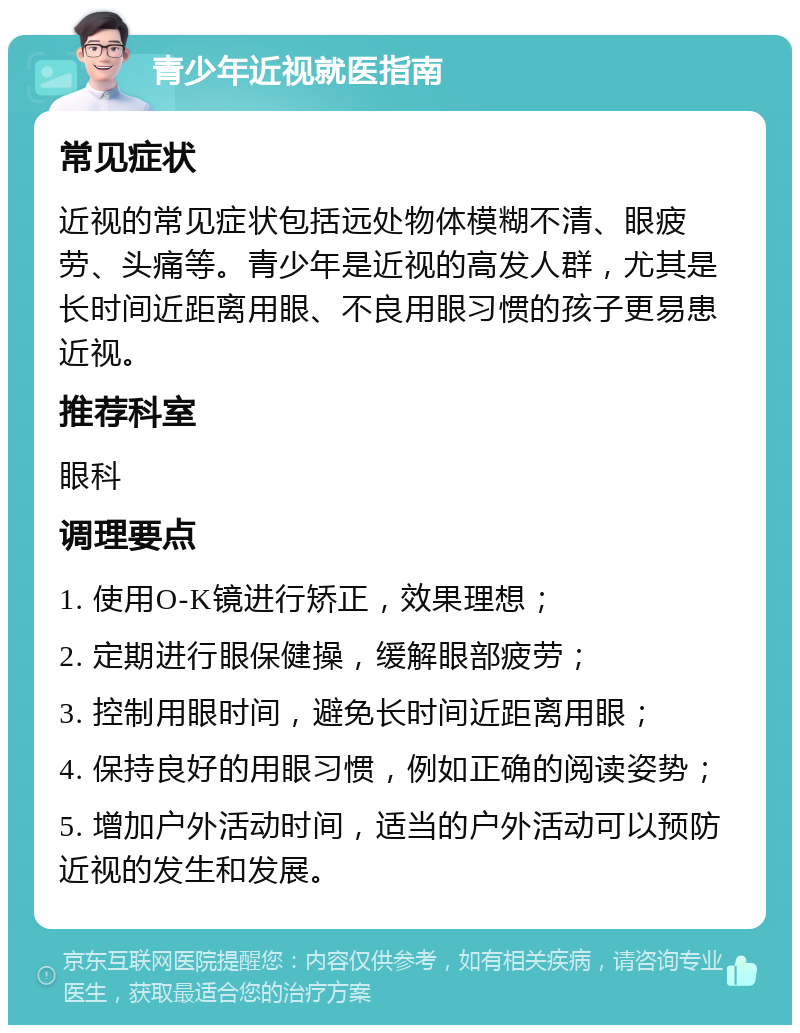 青少年近视就医指南 常见症状 近视的常见症状包括远处物体模糊不清、眼疲劳、头痛等。青少年是近视的高发人群，尤其是长时间近距离用眼、不良用眼习惯的孩子更易患近视。 推荐科室 眼科 调理要点 1. 使用O-K镜进行矫正，效果理想； 2. 定期进行眼保健操，缓解眼部疲劳； 3. 控制用眼时间，避免长时间近距离用眼； 4. 保持良好的用眼习惯，例如正确的阅读姿势； 5. 增加户外活动时间，适当的户外活动可以预防近视的发生和发展。