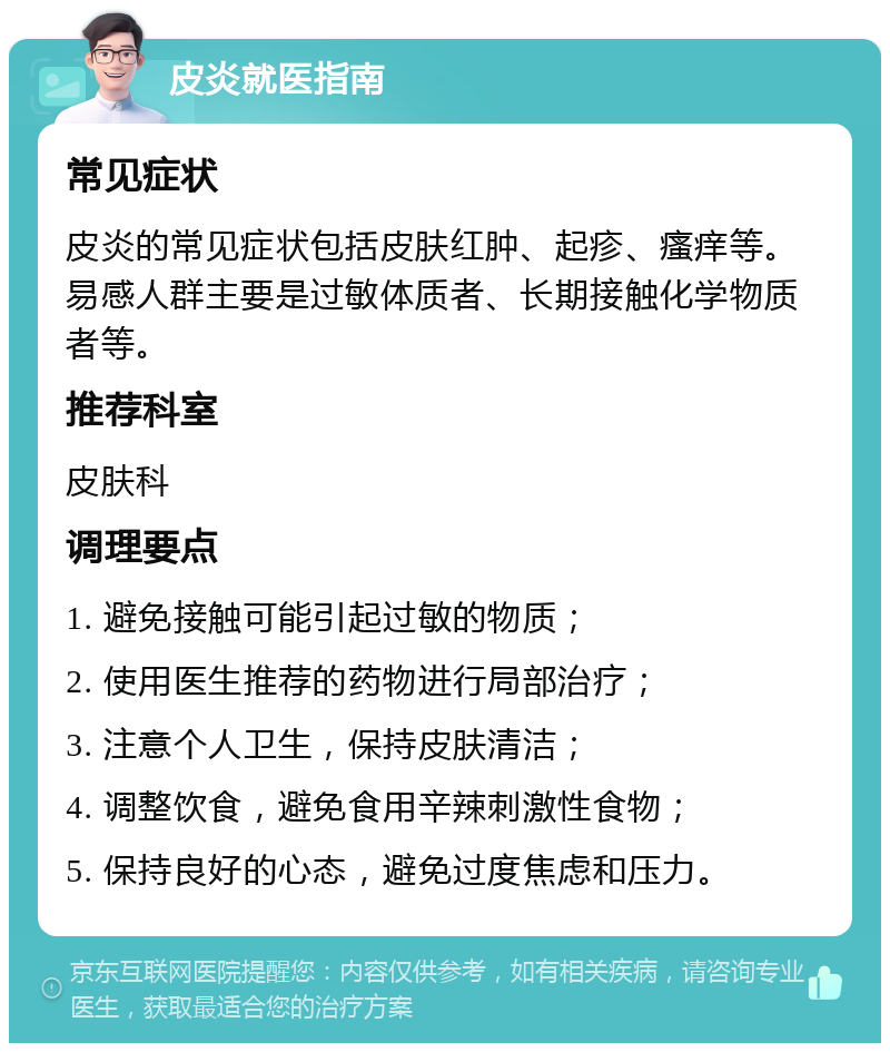 皮炎就医指南 常见症状 皮炎的常见症状包括皮肤红肿、起疹、瘙痒等。易感人群主要是过敏体质者、长期接触化学物质者等。 推荐科室 皮肤科 调理要点 1. 避免接触可能引起过敏的物质； 2. 使用医生推荐的药物进行局部治疗； 3. 注意个人卫生，保持皮肤清洁； 4. 调整饮食，避免食用辛辣刺激性食物； 5. 保持良好的心态，避免过度焦虑和压力。