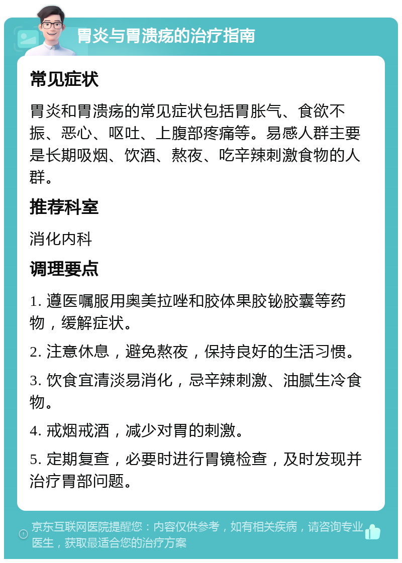 胃炎与胃溃疡的治疗指南 常见症状 胃炎和胃溃疡的常见症状包括胃胀气、食欲不振、恶心、呕吐、上腹部疼痛等。易感人群主要是长期吸烟、饮酒、熬夜、吃辛辣刺激食物的人群。 推荐科室 消化内科 调理要点 1. 遵医嘱服用奥美拉唑和胶体果胶铋胶囊等药物，缓解症状。 2. 注意休息，避免熬夜，保持良好的生活习惯。 3. 饮食宜清淡易消化，忌辛辣刺激、油腻生冷食物。 4. 戒烟戒酒，减少对胃的刺激。 5. 定期复查，必要时进行胃镜检查，及时发现并治疗胃部问题。