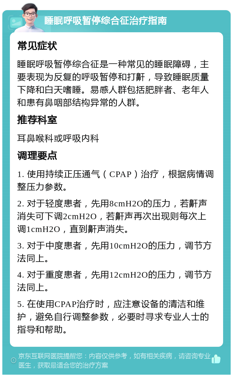 睡眠呼吸暂停综合征治疗指南 常见症状 睡眠呼吸暂停综合征是一种常见的睡眠障碍，主要表现为反复的呼吸暂停和打鼾，导致睡眠质量下降和白天嗜睡。易感人群包括肥胖者、老年人和患有鼻咽部结构异常的人群。 推荐科室 耳鼻喉科或呼吸内科 调理要点 1. 使用持续正压通气（CPAP）治疗，根据病情调整压力参数。 2. 对于轻度患者，先用8cmH2O的压力，若鼾声消失可下调2cmH2O，若鼾声再次出现则每次上调1cmH2O，直到鼾声消失。 3. 对于中度患者，先用10cmH2O的压力，调节方法同上。 4. 对于重度患者，先用12cmH2O的压力，调节方法同上。 5. 在使用CPAP治疗时，应注意设备的清洁和维护，避免自行调整参数，必要时寻求专业人士的指导和帮助。