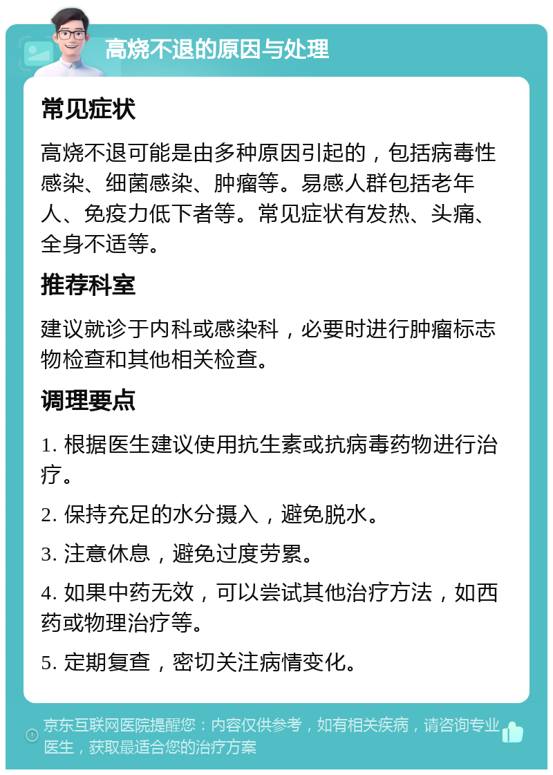 高烧不退的原因与处理 常见症状 高烧不退可能是由多种原因引起的，包括病毒性感染、细菌感染、肿瘤等。易感人群包括老年人、免疫力低下者等。常见症状有发热、头痛、全身不适等。 推荐科室 建议就诊于内科或感染科，必要时进行肿瘤标志物检查和其他相关检查。 调理要点 1. 根据医生建议使用抗生素或抗病毒药物进行治疗。 2. 保持充足的水分摄入，避免脱水。 3. 注意休息，避免过度劳累。 4. 如果中药无效，可以尝试其他治疗方法，如西药或物理治疗等。 5. 定期复查，密切关注病情变化。