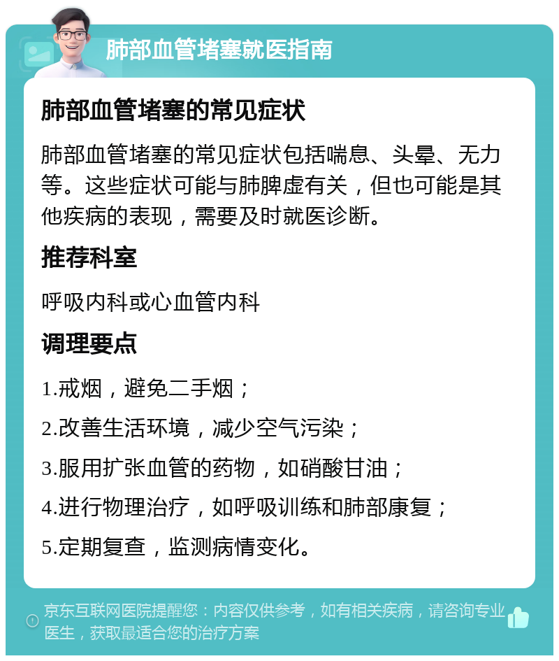 肺部血管堵塞就医指南 肺部血管堵塞的常见症状 肺部血管堵塞的常见症状包括喘息、头晕、无力等。这些症状可能与肺脾虚有关，但也可能是其他疾病的表现，需要及时就医诊断。 推荐科室 呼吸内科或心血管内科 调理要点 1.戒烟，避免二手烟； 2.改善生活环境，减少空气污染； 3.服用扩张血管的药物，如硝酸甘油； 4.进行物理治疗，如呼吸训练和肺部康复； 5.定期复查，监测病情变化。