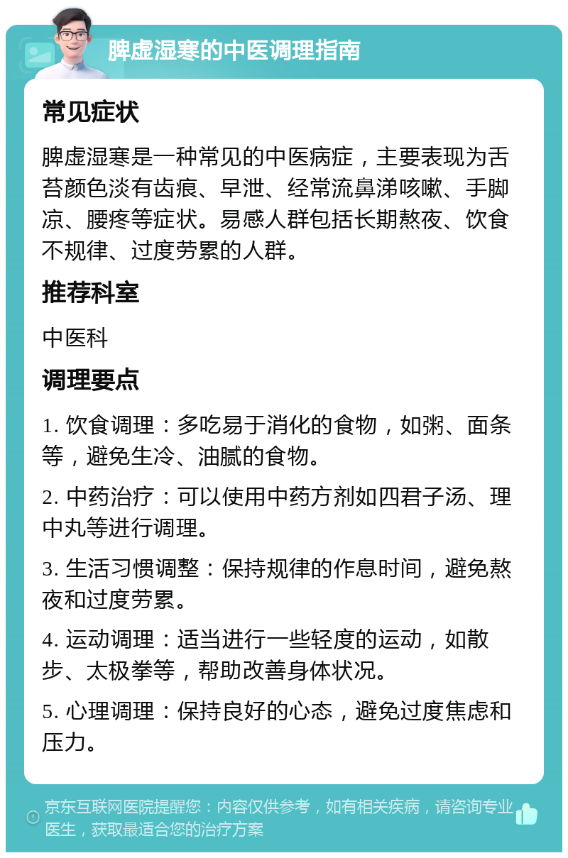 脾虚湿寒的中医调理指南 常见症状 脾虚湿寒是一种常见的中医病症，主要表现为舌苔颜色淡有齿痕、早泄、经常流鼻涕咳嗽、手脚凉、腰疼等症状。易感人群包括长期熬夜、饮食不规律、过度劳累的人群。 推荐科室 中医科 调理要点 1. 饮食调理：多吃易于消化的食物，如粥、面条等，避免生冷、油腻的食物。 2. 中药治疗：可以使用中药方剂如四君子汤、理中丸等进行调理。 3. 生活习惯调整：保持规律的作息时间，避免熬夜和过度劳累。 4. 运动调理：适当进行一些轻度的运动，如散步、太极拳等，帮助改善身体状况。 5. 心理调理：保持良好的心态，避免过度焦虑和压力。