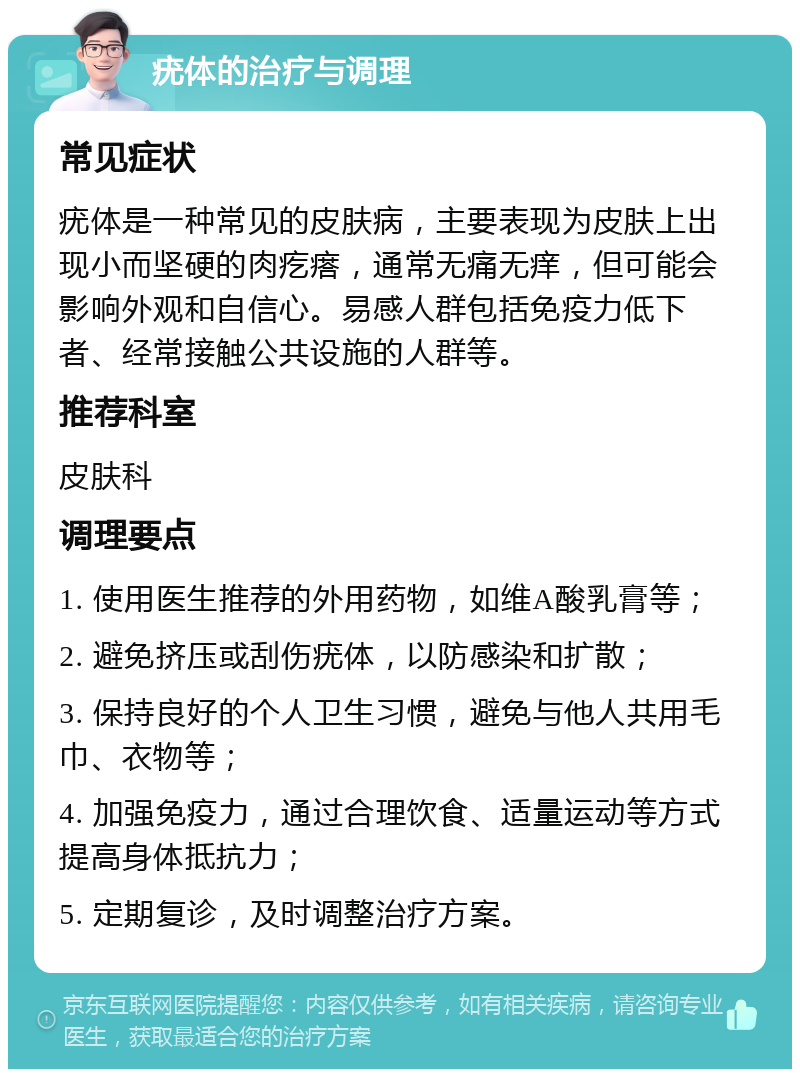 疣体的治疗与调理 常见症状 疣体是一种常见的皮肤病，主要表现为皮肤上出现小而坚硬的肉疙瘩，通常无痛无痒，但可能会影响外观和自信心。易感人群包括免疫力低下者、经常接触公共设施的人群等。 推荐科室 皮肤科 调理要点 1. 使用医生推荐的外用药物，如维A酸乳膏等； 2. 避免挤压或刮伤疣体，以防感染和扩散； 3. 保持良好的个人卫生习惯，避免与他人共用毛巾、衣物等； 4. 加强免疫力，通过合理饮食、适量运动等方式提高身体抵抗力； 5. 定期复诊，及时调整治疗方案。