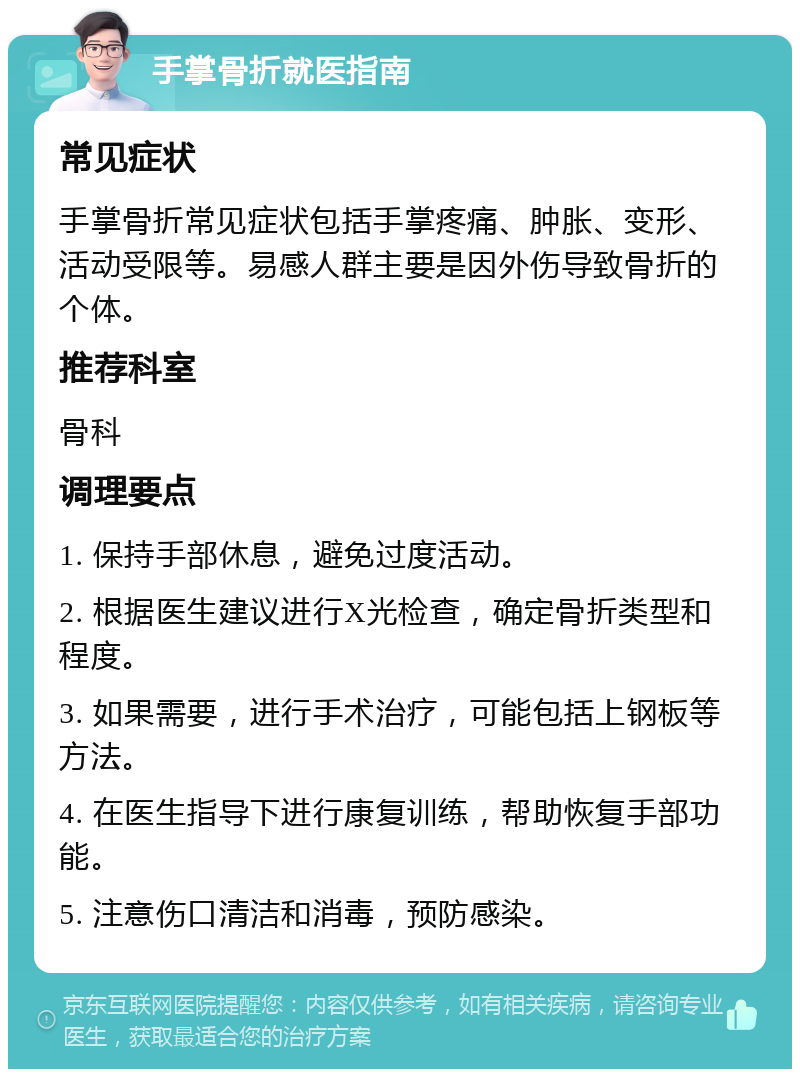 手掌骨折就医指南 常见症状 手掌骨折常见症状包括手掌疼痛、肿胀、变形、活动受限等。易感人群主要是因外伤导致骨折的个体。 推荐科室 骨科 调理要点 1. 保持手部休息，避免过度活动。 2. 根据医生建议进行X光检查，确定骨折类型和程度。 3. 如果需要，进行手术治疗，可能包括上钢板等方法。 4. 在医生指导下进行康复训练，帮助恢复手部功能。 5. 注意伤口清洁和消毒，预防感染。