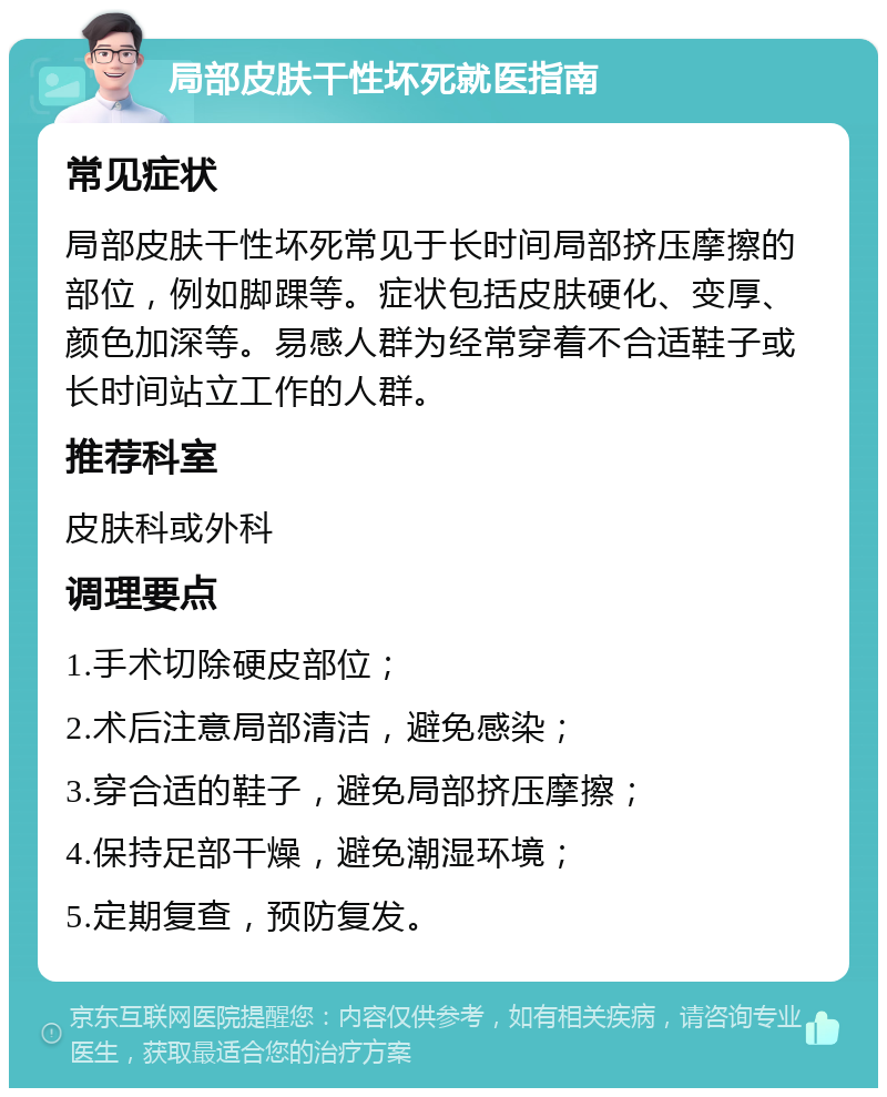 局部皮肤干性坏死就医指南 常见症状 局部皮肤干性坏死常见于长时间局部挤压摩擦的部位，例如脚踝等。症状包括皮肤硬化、变厚、颜色加深等。易感人群为经常穿着不合适鞋子或长时间站立工作的人群。 推荐科室 皮肤科或外科 调理要点 1.手术切除硬皮部位； 2.术后注意局部清洁，避免感染； 3.穿合适的鞋子，避免局部挤压摩擦； 4.保持足部干燥，避免潮湿环境； 5.定期复查，预防复发。