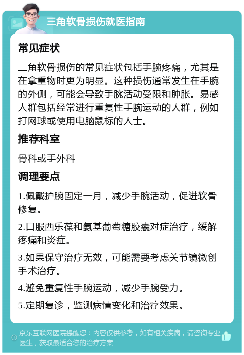 三角软骨损伤就医指南 常见症状 三角软骨损伤的常见症状包括手腕疼痛，尤其是在拿重物时更为明显。这种损伤通常发生在手腕的外侧，可能会导致手腕活动受限和肿胀。易感人群包括经常进行重复性手腕运动的人群，例如打网球或使用电脑鼠标的人士。 推荐科室 骨科或手外科 调理要点 1.佩戴护腕固定一月，减少手腕活动，促进软骨修复。 2.口服西乐葆和氨基葡萄糖胶囊对症治疗，缓解疼痛和炎症。 3.如果保守治疗无效，可能需要考虑关节镜微创手术治疗。 4.避免重复性手腕运动，减少手腕受力。 5.定期复诊，监测病情变化和治疗效果。