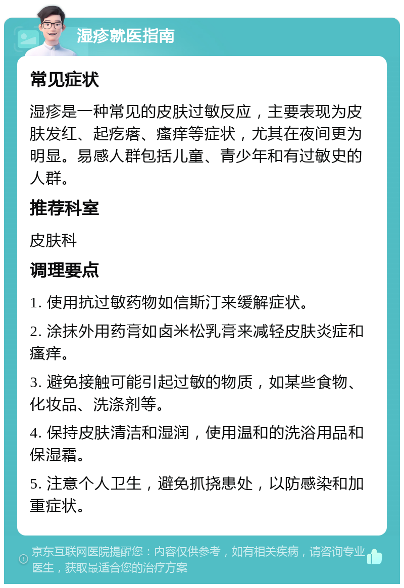 湿疹就医指南 常见症状 湿疹是一种常见的皮肤过敏反应，主要表现为皮肤发红、起疙瘩、瘙痒等症状，尤其在夜间更为明显。易感人群包括儿童、青少年和有过敏史的人群。 推荐科室 皮肤科 调理要点 1. 使用抗过敏药物如信斯汀来缓解症状。 2. 涂抹外用药膏如卤米松乳膏来减轻皮肤炎症和瘙痒。 3. 避免接触可能引起过敏的物质，如某些食物、化妆品、洗涤剂等。 4. 保持皮肤清洁和湿润，使用温和的洗浴用品和保湿霜。 5. 注意个人卫生，避免抓挠患处，以防感染和加重症状。