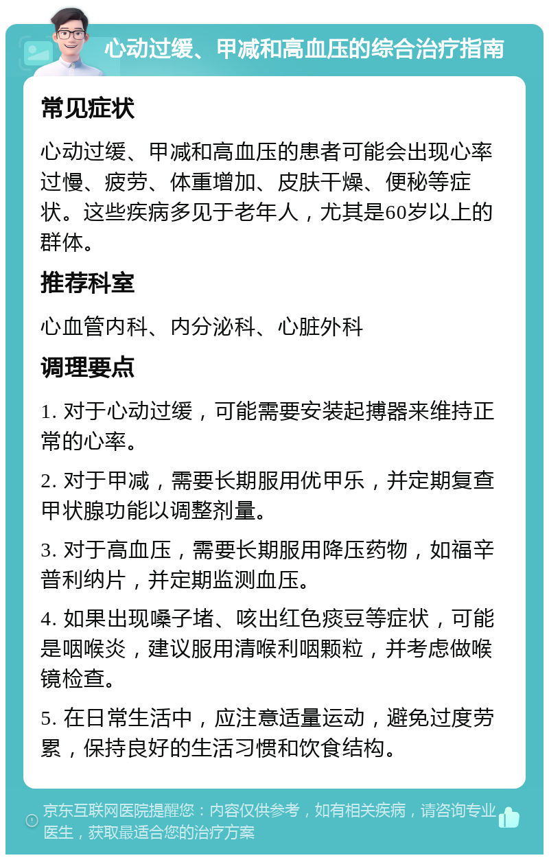 心动过缓、甲减和高血压的综合治疗指南 常见症状 心动过缓、甲减和高血压的患者可能会出现心率过慢、疲劳、体重增加、皮肤干燥、便秘等症状。这些疾病多见于老年人，尤其是60岁以上的群体。 推荐科室 心血管内科、内分泌科、心脏外科 调理要点 1. 对于心动过缓，可能需要安装起搏器来维持正常的心率。 2. 对于甲减，需要长期服用优甲乐，并定期复查甲状腺功能以调整剂量。 3. 对于高血压，需要长期服用降压药物，如福辛普利纳片，并定期监测血压。 4. 如果出现嗓子堵、咳出红色痰豆等症状，可能是咽喉炎，建议服用清喉利咽颗粒，并考虑做喉镜检查。 5. 在日常生活中，应注意适量运动，避免过度劳累，保持良好的生活习惯和饮食结构。