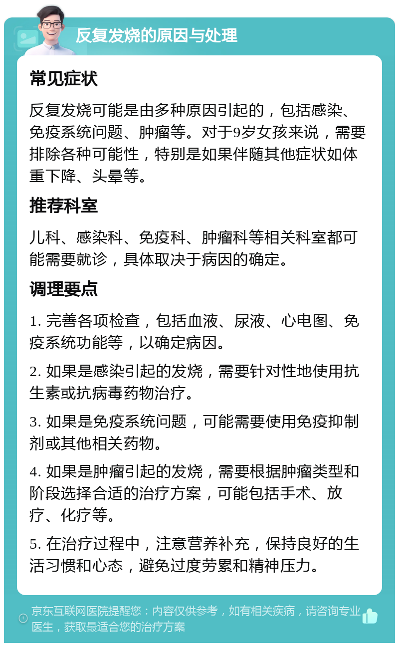 反复发烧的原因与处理 常见症状 反复发烧可能是由多种原因引起的，包括感染、免疫系统问题、肿瘤等。对于9岁女孩来说，需要排除各种可能性，特别是如果伴随其他症状如体重下降、头晕等。 推荐科室 儿科、感染科、免疫科、肿瘤科等相关科室都可能需要就诊，具体取决于病因的确定。 调理要点 1. 完善各项检查，包括血液、尿液、心电图、免疫系统功能等，以确定病因。 2. 如果是感染引起的发烧，需要针对性地使用抗生素或抗病毒药物治疗。 3. 如果是免疫系统问题，可能需要使用免疫抑制剂或其他相关药物。 4. 如果是肿瘤引起的发烧，需要根据肿瘤类型和阶段选择合适的治疗方案，可能包括手术、放疗、化疗等。 5. 在治疗过程中，注意营养补充，保持良好的生活习惯和心态，避免过度劳累和精神压力。