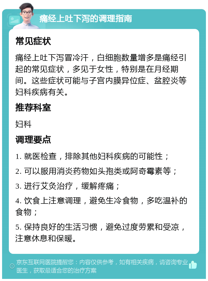 痛经上吐下泻的调理指南 常见症状 痛经上吐下泻冒冷汗，白细胞数量增多是痛经引起的常见症状，多见于女性，特别是在月经期间。这些症状可能与子宫内膜异位症、盆腔炎等妇科疾病有关。 推荐科室 妇科 调理要点 1. 就医检查，排除其他妇科疾病的可能性； 2. 可以服用消炎药物如头孢类或阿奇霉素等； 3. 进行艾灸治疗，缓解疼痛； 4. 饮食上注意调理，避免生冷食物，多吃温补的食物； 5. 保持良好的生活习惯，避免过度劳累和受凉，注意休息和保暖。