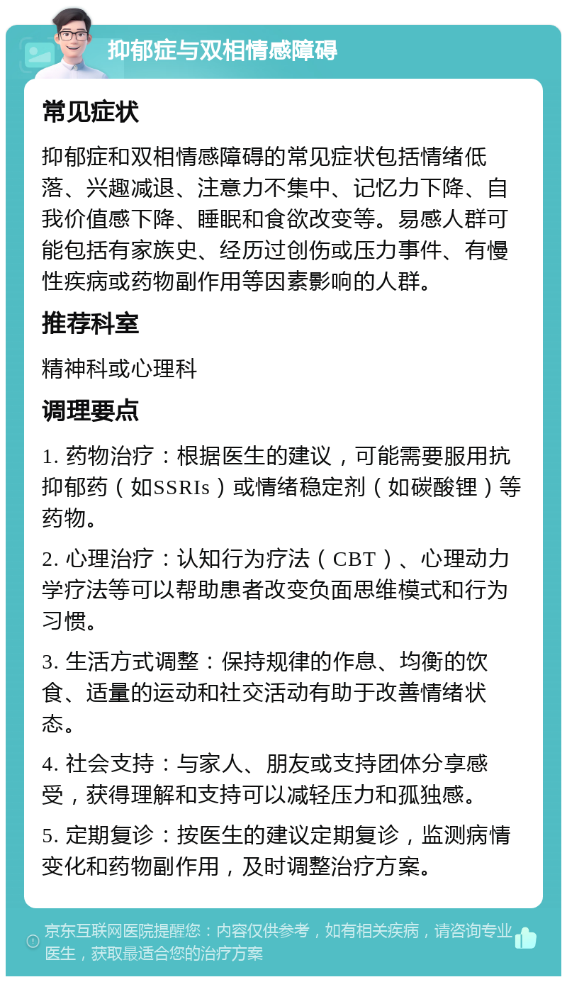 抑郁症与双相情感障碍 常见症状 抑郁症和双相情感障碍的常见症状包括情绪低落、兴趣减退、注意力不集中、记忆力下降、自我价值感下降、睡眠和食欲改变等。易感人群可能包括有家族史、经历过创伤或压力事件、有慢性疾病或药物副作用等因素影响的人群。 推荐科室 精神科或心理科 调理要点 1. 药物治疗：根据医生的建议，可能需要服用抗抑郁药（如SSRIs）或情绪稳定剂（如碳酸锂）等药物。 2. 心理治疗：认知行为疗法（CBT）、心理动力学疗法等可以帮助患者改变负面思维模式和行为习惯。 3. 生活方式调整：保持规律的作息、均衡的饮食、适量的运动和社交活动有助于改善情绪状态。 4. 社会支持：与家人、朋友或支持团体分享感受，获得理解和支持可以减轻压力和孤独感。 5. 定期复诊：按医生的建议定期复诊，监测病情变化和药物副作用，及时调整治疗方案。