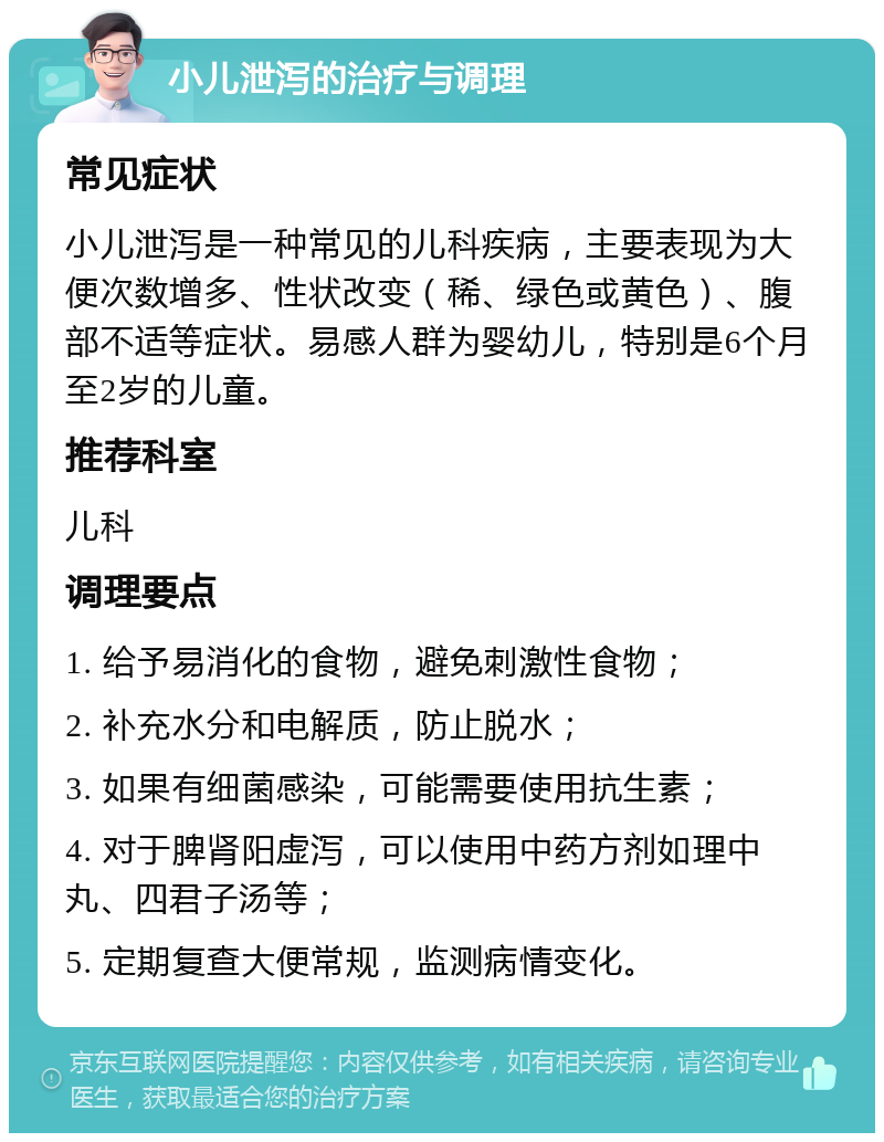 小儿泄泻的治疗与调理 常见症状 小儿泄泻是一种常见的儿科疾病，主要表现为大便次数增多、性状改变（稀、绿色或黄色）、腹部不适等症状。易感人群为婴幼儿，特别是6个月至2岁的儿童。 推荐科室 儿科 调理要点 1. 给予易消化的食物，避免刺激性食物； 2. 补充水分和电解质，防止脱水； 3. 如果有细菌感染，可能需要使用抗生素； 4. 对于脾肾阳虚泻，可以使用中药方剂如理中丸、四君子汤等； 5. 定期复查大便常规，监测病情变化。