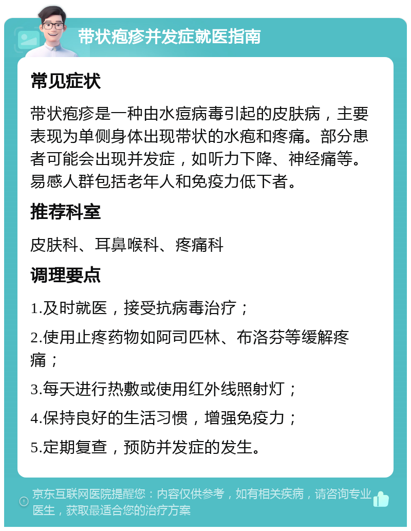 带状疱疹并发症就医指南 常见症状 带状疱疹是一种由水痘病毒引起的皮肤病，主要表现为单侧身体出现带状的水疱和疼痛。部分患者可能会出现并发症，如听力下降、神经痛等。易感人群包括老年人和免疫力低下者。 推荐科室 皮肤科、耳鼻喉科、疼痛科 调理要点 1.及时就医，接受抗病毒治疗； 2.使用止疼药物如阿司匹林、布洛芬等缓解疼痛； 3.每天进行热敷或使用红外线照射灯； 4.保持良好的生活习惯，增强免疫力； 5.定期复查，预防并发症的发生。