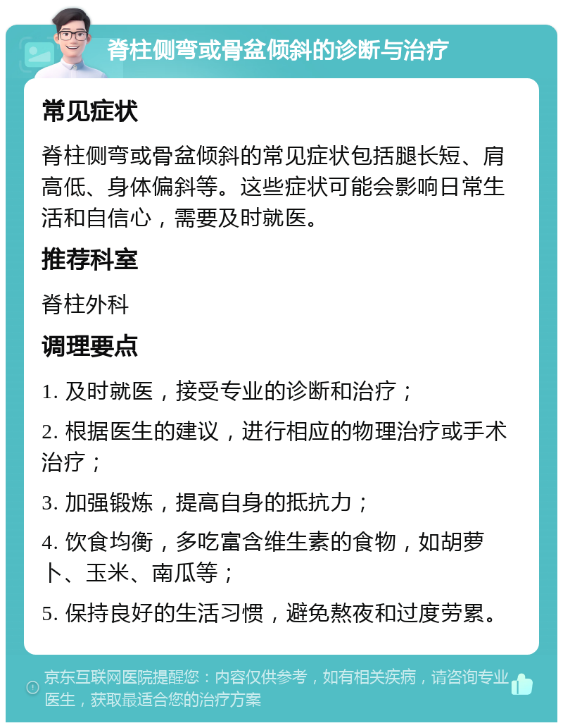 脊柱侧弯或骨盆倾斜的诊断与治疗 常见症状 脊柱侧弯或骨盆倾斜的常见症状包括腿长短、肩高低、身体偏斜等。这些症状可能会影响日常生活和自信心，需要及时就医。 推荐科室 脊柱外科 调理要点 1. 及时就医，接受专业的诊断和治疗； 2. 根据医生的建议，进行相应的物理治疗或手术治疗； 3. 加强锻炼，提高自身的抵抗力； 4. 饮食均衡，多吃富含维生素的食物，如胡萝卜、玉米、南瓜等； 5. 保持良好的生活习惯，避免熬夜和过度劳累。