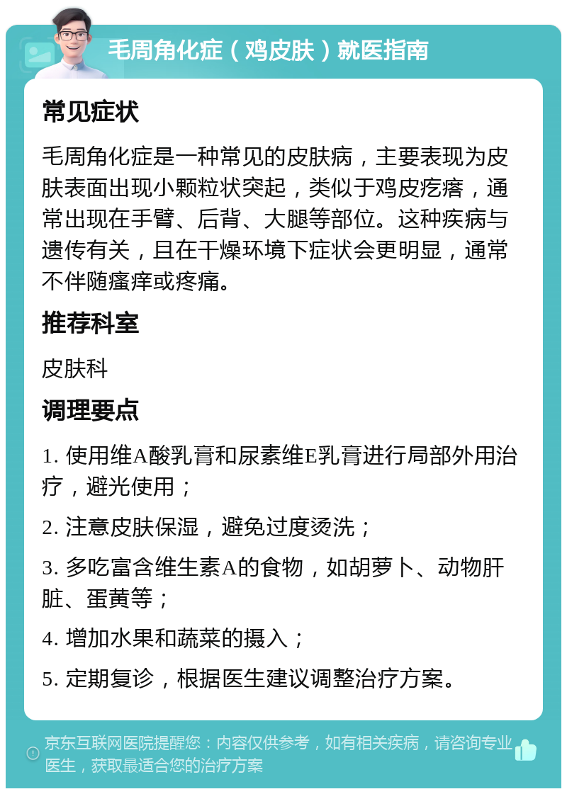 毛周角化症（鸡皮肤）就医指南 常见症状 毛周角化症是一种常见的皮肤病，主要表现为皮肤表面出现小颗粒状突起，类似于鸡皮疙瘩，通常出现在手臂、后背、大腿等部位。这种疾病与遗传有关，且在干燥环境下症状会更明显，通常不伴随瘙痒或疼痛。 推荐科室 皮肤科 调理要点 1. 使用维A酸乳膏和尿素维E乳膏进行局部外用治疗，避光使用； 2. 注意皮肤保湿，避免过度烫洗； 3. 多吃富含维生素A的食物，如胡萝卜、动物肝脏、蛋黄等； 4. 增加水果和蔬菜的摄入； 5. 定期复诊，根据医生建议调整治疗方案。