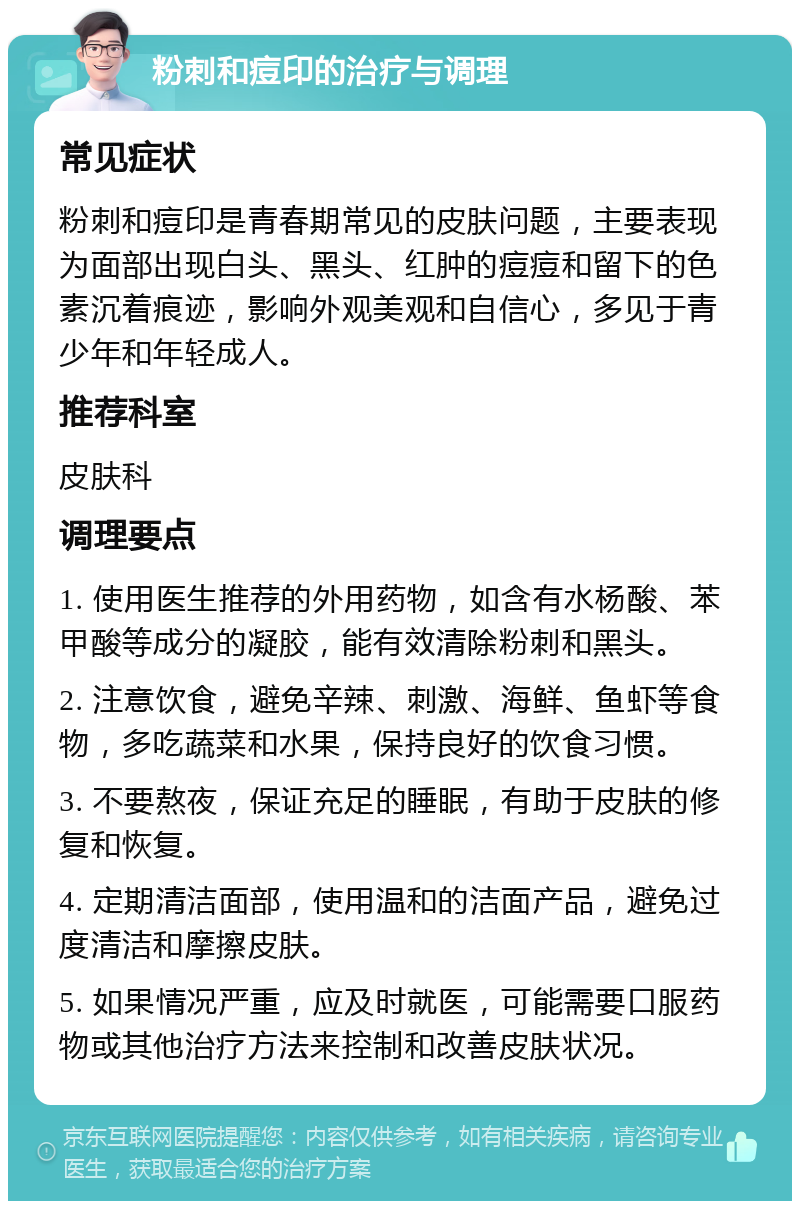 粉刺和痘印的治疗与调理 常见症状 粉刺和痘印是青春期常见的皮肤问题，主要表现为面部出现白头、黑头、红肿的痘痘和留下的色素沉着痕迹，影响外观美观和自信心，多见于青少年和年轻成人。 推荐科室 皮肤科 调理要点 1. 使用医生推荐的外用药物，如含有水杨酸、苯甲酸等成分的凝胶，能有效清除粉刺和黑头。 2. 注意饮食，避免辛辣、刺激、海鲜、鱼虾等食物，多吃蔬菜和水果，保持良好的饮食习惯。 3. 不要熬夜，保证充足的睡眠，有助于皮肤的修复和恢复。 4. 定期清洁面部，使用温和的洁面产品，避免过度清洁和摩擦皮肤。 5. 如果情况严重，应及时就医，可能需要口服药物或其他治疗方法来控制和改善皮肤状况。