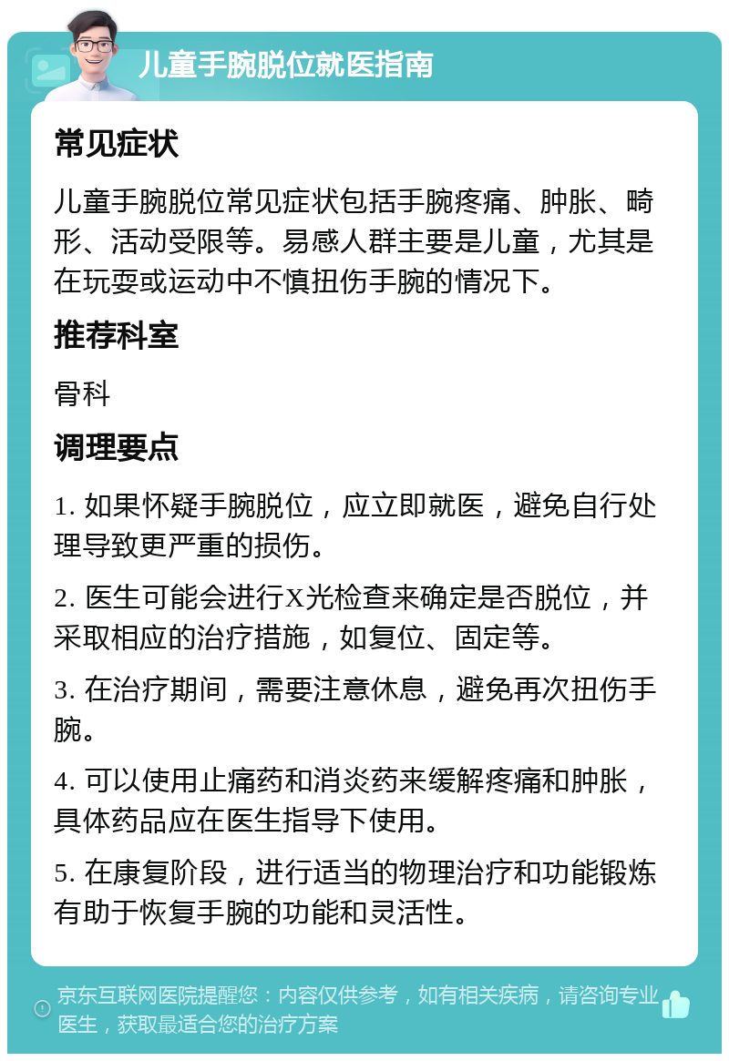 儿童手腕脱位就医指南 常见症状 儿童手腕脱位常见症状包括手腕疼痛、肿胀、畸形、活动受限等。易感人群主要是儿童，尤其是在玩耍或运动中不慎扭伤手腕的情况下。 推荐科室 骨科 调理要点 1. 如果怀疑手腕脱位，应立即就医，避免自行处理导致更严重的损伤。 2. 医生可能会进行X光检查来确定是否脱位，并采取相应的治疗措施，如复位、固定等。 3. 在治疗期间，需要注意休息，避免再次扭伤手腕。 4. 可以使用止痛药和消炎药来缓解疼痛和肿胀，具体药品应在医生指导下使用。 5. 在康复阶段，进行适当的物理治疗和功能锻炼有助于恢复手腕的功能和灵活性。