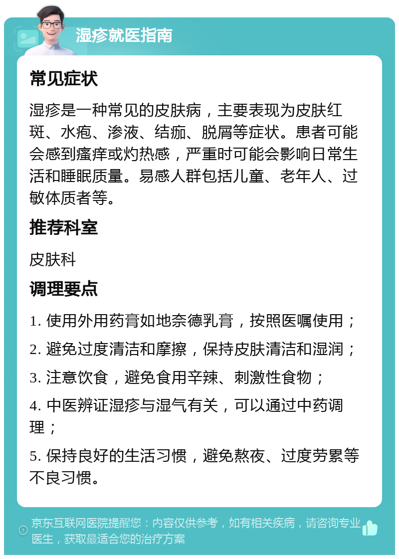 湿疹就医指南 常见症状 湿疹是一种常见的皮肤病，主要表现为皮肤红斑、水疱、渗液、结痂、脱屑等症状。患者可能会感到瘙痒或灼热感，严重时可能会影响日常生活和睡眠质量。易感人群包括儿童、老年人、过敏体质者等。 推荐科室 皮肤科 调理要点 1. 使用外用药膏如地奈德乳膏，按照医嘱使用； 2. 避免过度清洁和摩擦，保持皮肤清洁和湿润； 3. 注意饮食，避免食用辛辣、刺激性食物； 4. 中医辨证湿疹与湿气有关，可以通过中药调理； 5. 保持良好的生活习惯，避免熬夜、过度劳累等不良习惯。