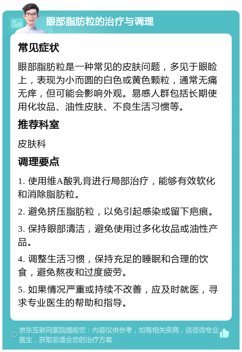 眼部脂肪粒的治疗与调理 常见症状 眼部脂肪粒是一种常见的皮肤问题，多见于眼睑上，表现为小而圆的白色或黄色颗粒，通常无痛无痒，但可能会影响外观。易感人群包括长期使用化妆品、油性皮肤、不良生活习惯等。 推荐科室 皮肤科 调理要点 1. 使用维A酸乳膏进行局部治疗，能够有效软化和消除脂肪粒。 2. 避免挤压脂肪粒，以免引起感染或留下疤痕。 3. 保持眼部清洁，避免使用过多化妆品或油性产品。 4. 调整生活习惯，保持充足的睡眠和合理的饮食，避免熬夜和过度疲劳。 5. 如果情况严重或持续不改善，应及时就医，寻求专业医生的帮助和指导。