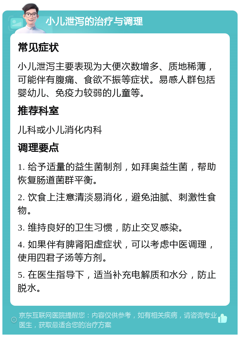 小儿泄泻的治疗与调理 常见症状 小儿泄泻主要表现为大便次数增多、质地稀薄，可能伴有腹痛、食欲不振等症状。易感人群包括婴幼儿、免疫力较弱的儿童等。 推荐科室 儿科或小儿消化内科 调理要点 1. 给予适量的益生菌制剂，如拜奥益生菌，帮助恢复肠道菌群平衡。 2. 饮食上注意清淡易消化，避免油腻、刺激性食物。 3. 维持良好的卫生习惯，防止交叉感染。 4. 如果伴有脾肾阳虚症状，可以考虑中医调理，使用四君子汤等方剂。 5. 在医生指导下，适当补充电解质和水分，防止脱水。